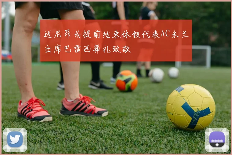 迈尼昂或提前结束休假代表AC米兰出席巴雷西葬礼致敬