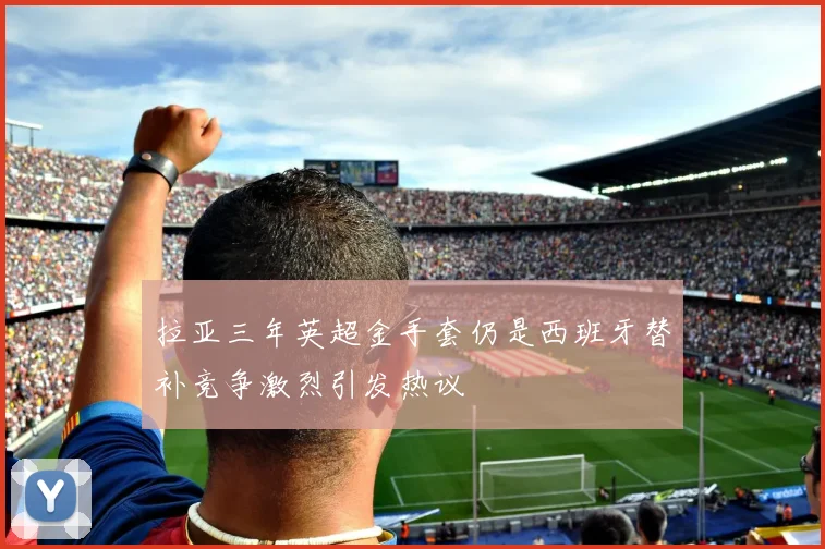 拉亚三年英超金手套仍是西班牙替补竞争激烈引发热议