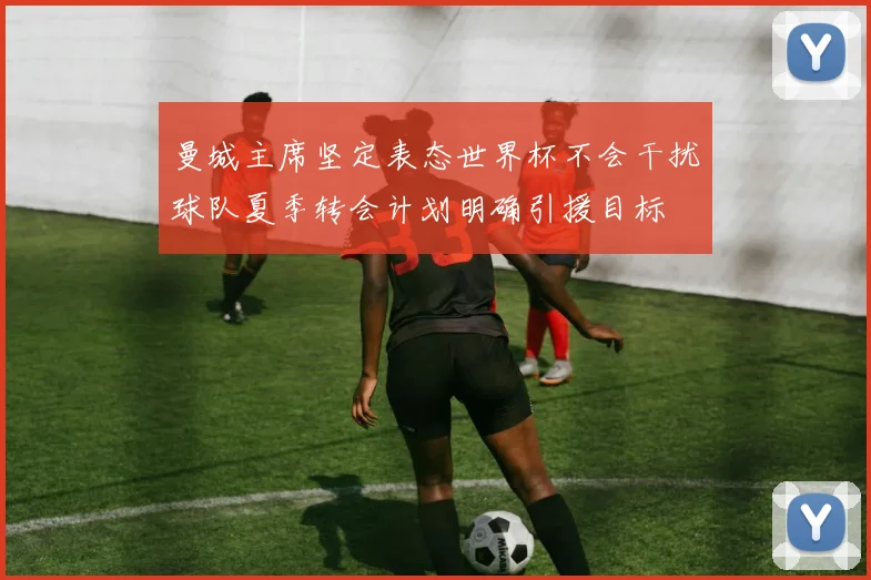 曼城主席坚定表态世界杯不会干扰球队夏季转会计划明确引援目标