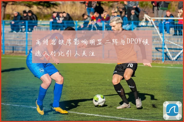 高诗岩缺席影响明显二阵与DPOY候选人对比引人关注
