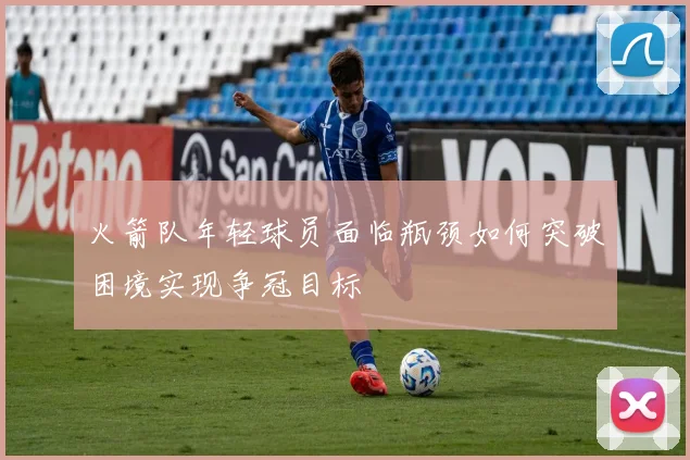 火箭队年轻球员面临瓶颈如何突破困境实现争冠目标