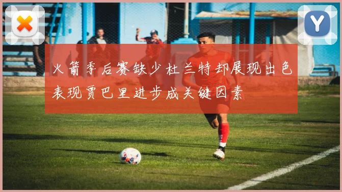 火箭季后赛缺少杜兰特却展现出色表现贾巴里进步成关键因素
