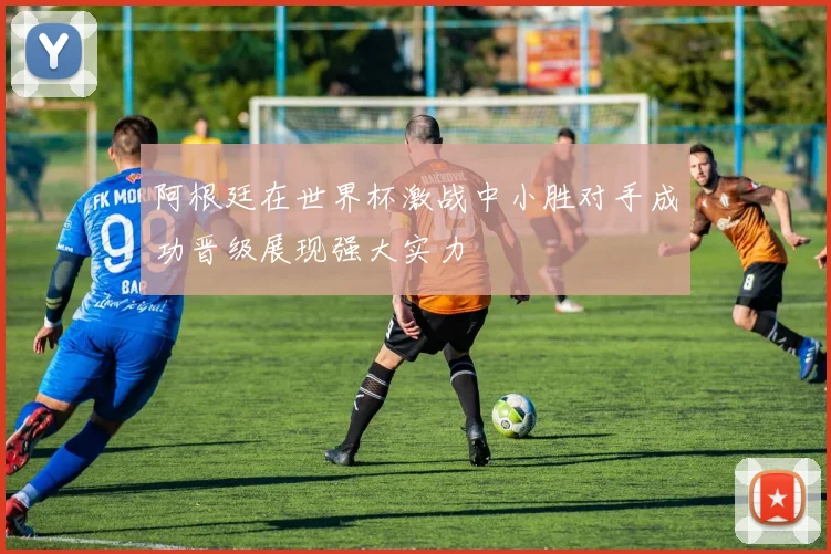 阿根廷在世界杯激战中小胜对手成功晋级展现强大实力