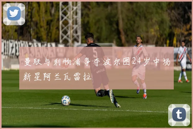 曼联与利物浦争夺波尔图24岁中场新星阿兰瓦雷拉
