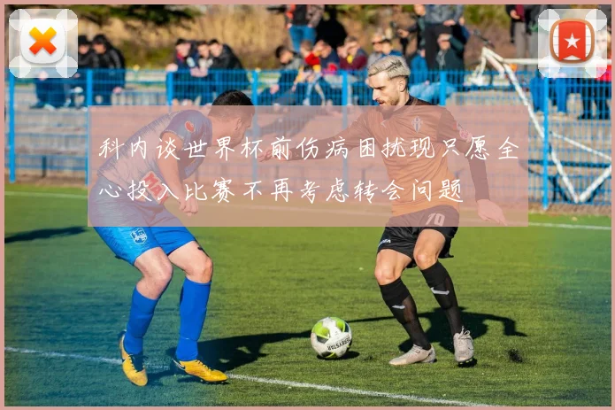 科内谈世界杯前伤病困扰现只愿全心投入比赛不再考虑转会问题