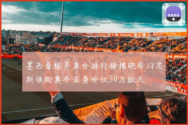 墨西哥球员身价排行榜揭晓希门尼斯领衔奥乔亚身价仅30万欧元