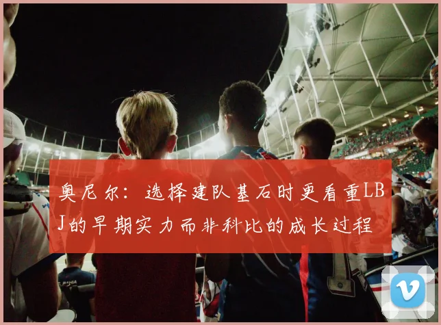 奥尼尔：选择建队基石时更看重LBJ的早期实力而非科比的成长过程