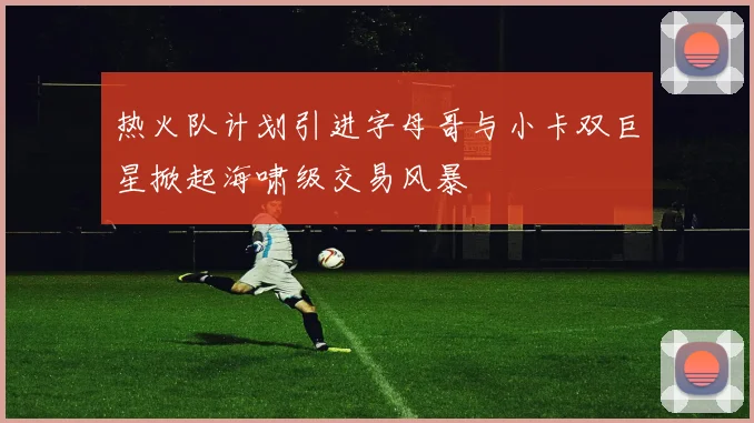 热火队计划引进字母哥与小卡双巨星掀起海啸级交易风暴