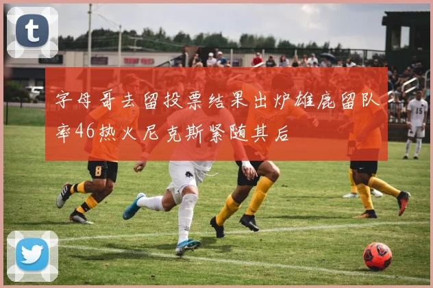 字母哥去留投票结果出炉雄鹿留队率46热火尼克斯紧随其后