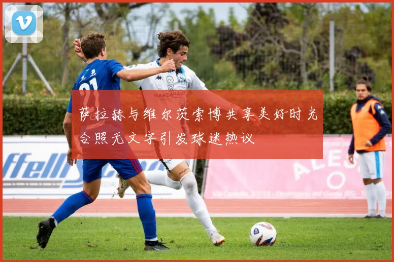 萨拉赫与维尔茨索博共享美好时光合照无文字引发球迷热议