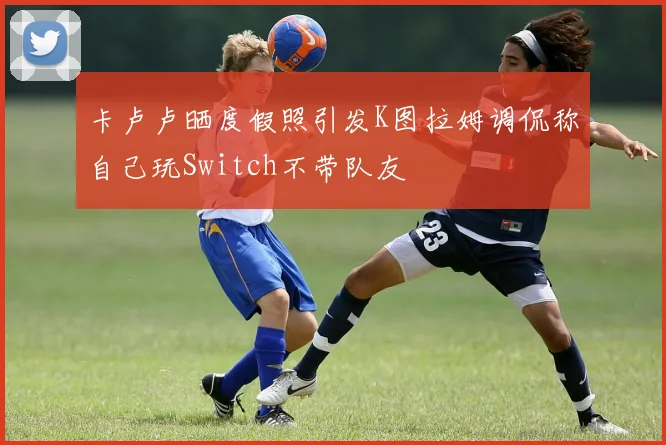 卡卢卢晒度假照引发K图拉姆调侃称自己玩Switch不带队友