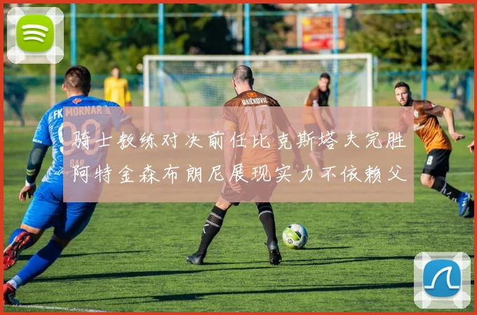 骑士教练对决前任比克斯塔夫完胜阿特金森布朗尼展现实力不依赖父亲