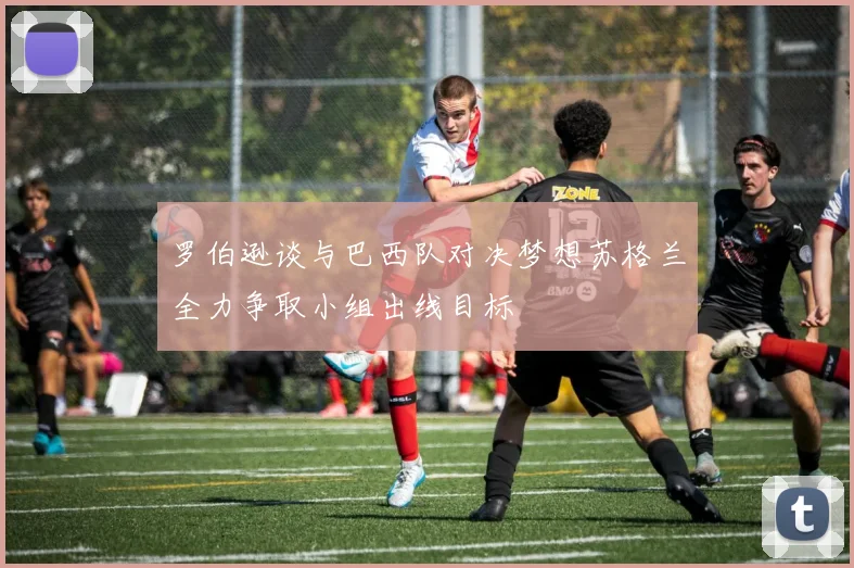 罗伯逊谈与巴西队对决梦想苏格兰全力争取小组出线目标