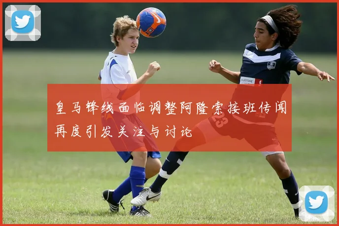 皇马锋线面临调整阿隆索接班传闻再度引发关注与讨论