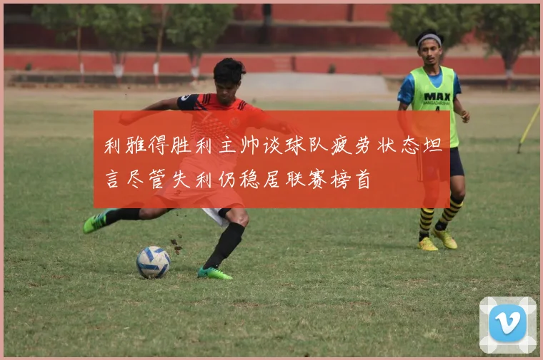 利雅得胜利主帅谈球队疲劳状态坦言尽管失利仍稳居联赛榜首