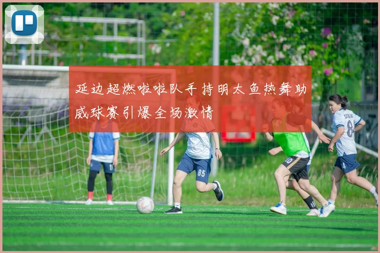 延边超燃啦啦队手持明太鱼热舞助威球赛引爆全场激情