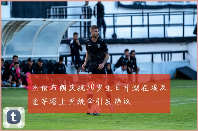 杰伦布朗庆祝30岁生日计划在埃及金字塔上空跳伞引发热议