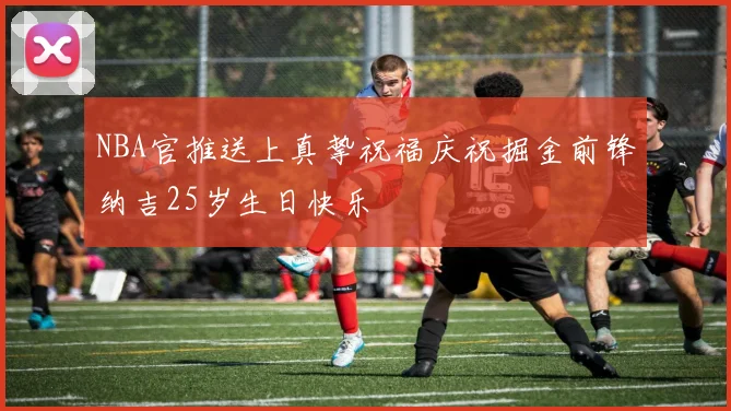 NBA官推送上真挚祝福庆祝掘金前锋纳吉25岁生日快乐