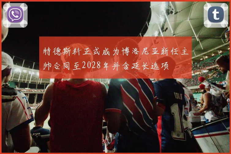 特德斯科正式成为博洛尼亚新任主帅合同至2028年并含延长选项
