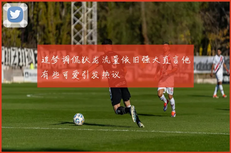 追梦调侃狄龙流量依旧强大直言他有些可爱引发热议