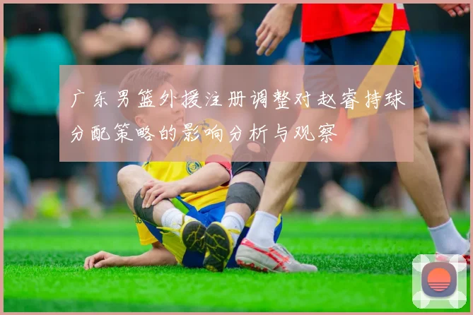 广东男篮外援注册调整对赵睿持球分配策略的影响分析与观察
