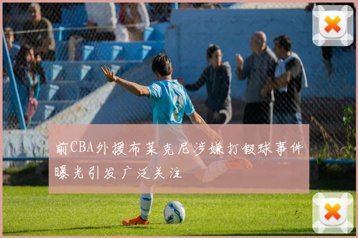 前CBA外援布莱克尼涉嫌打假球事件曝光引发广泛关注