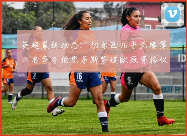 英超最新动态：切尔西几乎无缘第六名争夺伯恩茅斯紧追欧冠资格仅差三分