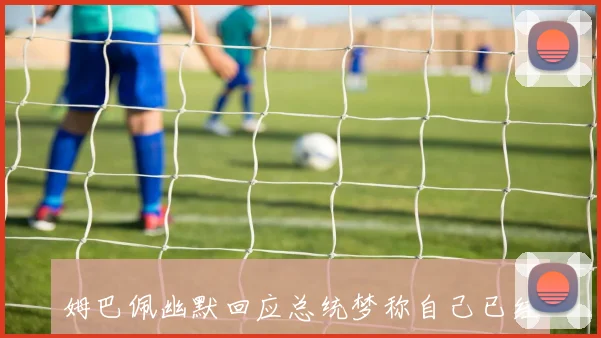 姆巴佩幽默回应总统梦称自己已经够招人讨厌了
