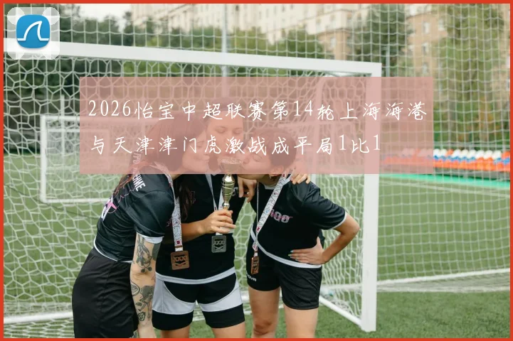 2026怡宝中超联赛第14轮上海海港与天津津门虎激战成平局1比1