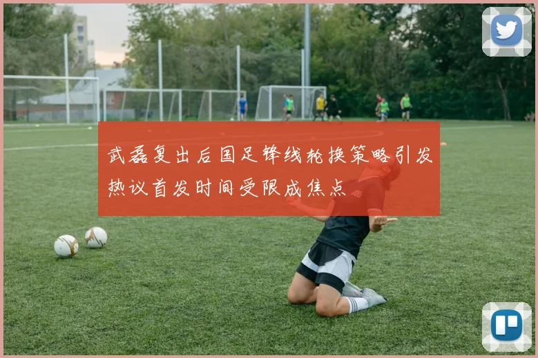 武磊复出后国足锋线轮换策略引发热议首发时间受限成焦点
