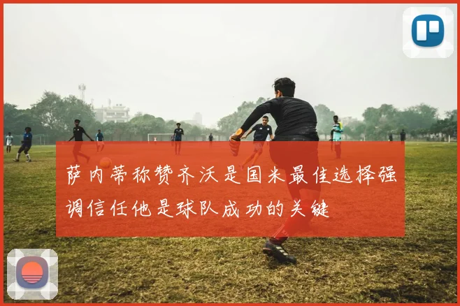 萨内蒂称赞齐沃是国米最佳选择强调信任他是球队成功的关键
