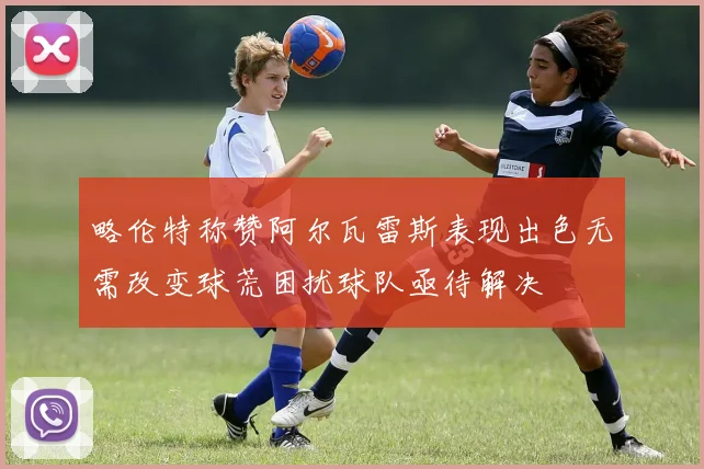 略伦特称赞阿尔瓦雷斯表现出色无需改变球荒困扰球队亟待解决