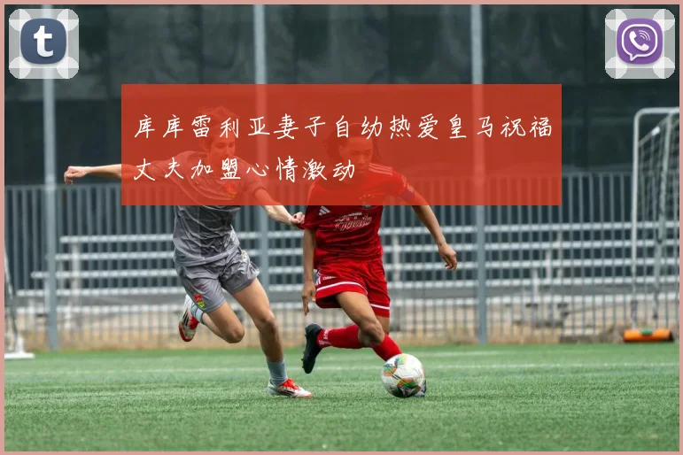 库库雷利亚妻子自幼热爱皇马祝福丈夫加盟心情激动