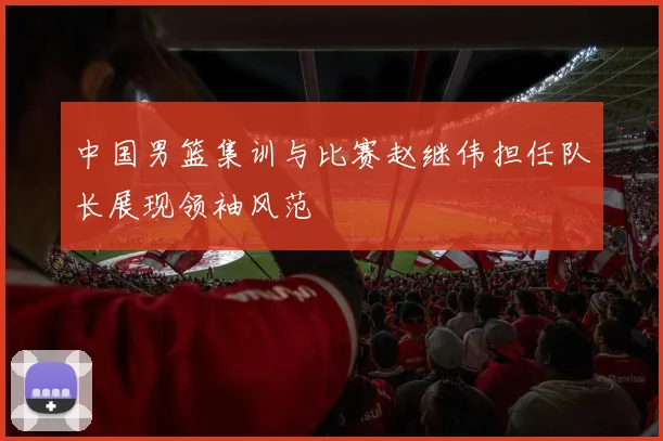 中国男篮集训与比赛赵继伟担任队长展现领袖风范