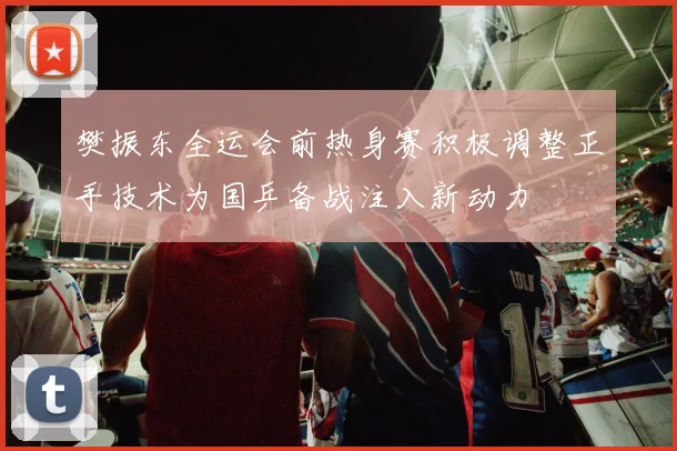 樊振东全运会前热身赛积极调整正手技术为国乒备战注入新动力