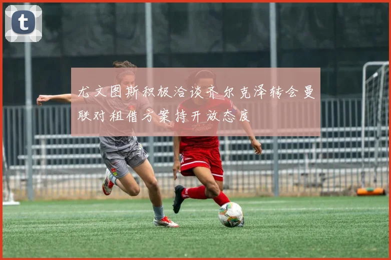 尤文图斯积极洽谈齐尔克泽转会曼联对租借方案持开放态度