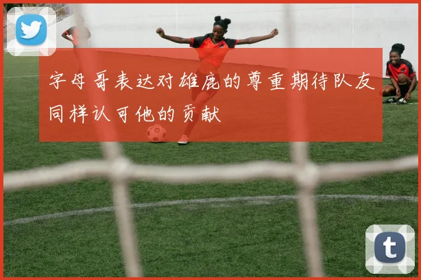 字母哥表达对雄鹿的尊重期待队友同样认可他的贡献