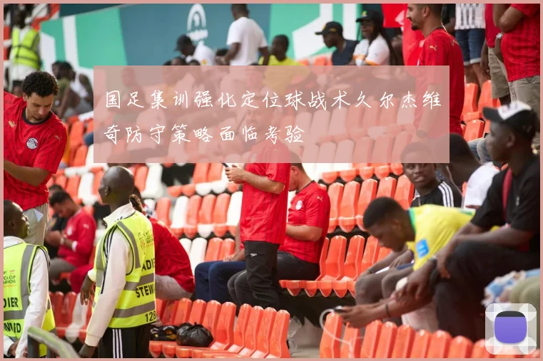 国足集训强化定位球战术久尔杰维奇防守策略面临考验
