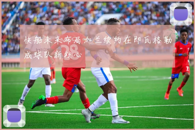 快船未来布局加兰续约在即瓦格勒成球队新核心