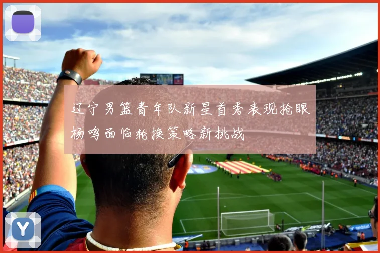 辽宁男篮青年队新星首秀表现抢眼杨鸣面临轮换策略新挑战